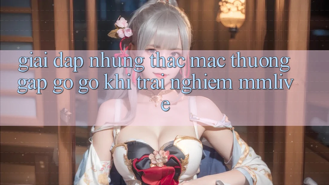 Giải Đáp Những Thắc Mắc Thường Gặp gỡ gỡ Khi Trải nghiệm MMLive