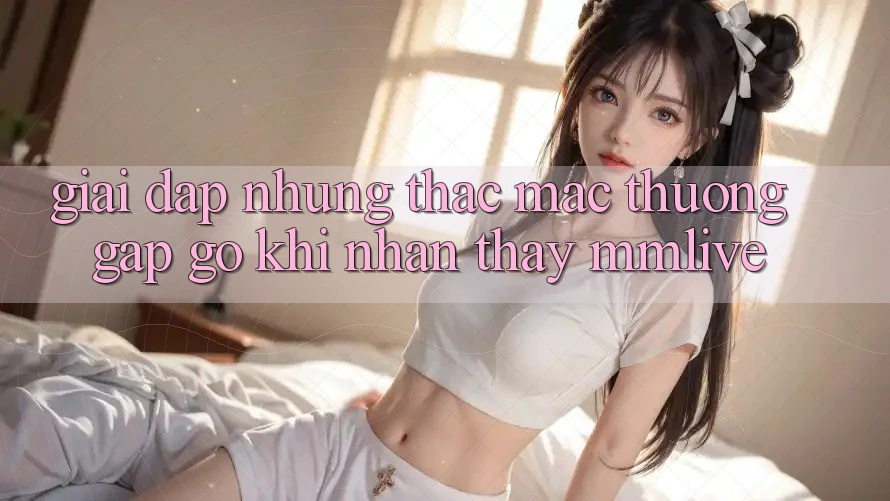 Giải Đáp Những Thắc Mắc Thường Gặp gỡ Khi Nhận thấy MMLive