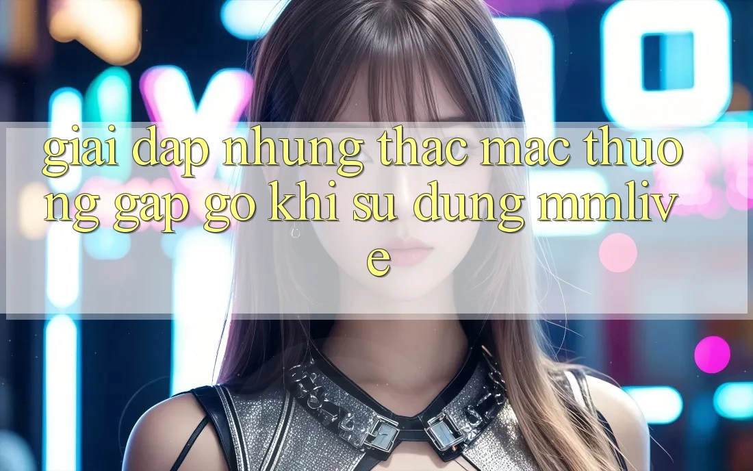 Giải Đáp Những Thắc Mắc Thường Gặp gỡ Khi Sử dụng MMLive