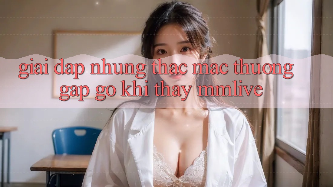Giải Đáp Những Thắc Mắc Thường Gặp gỡ Khi Thấy MMLive