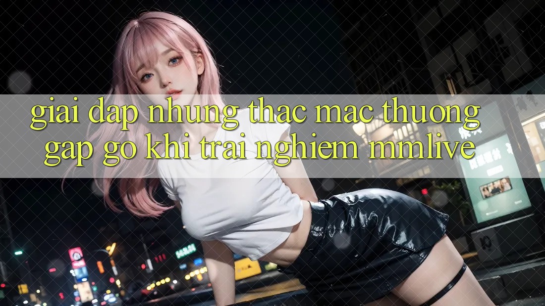 Giải Đáp Những Thắc Mắc Thường Gặp gỡ Khi Trải nghiệm MMLive