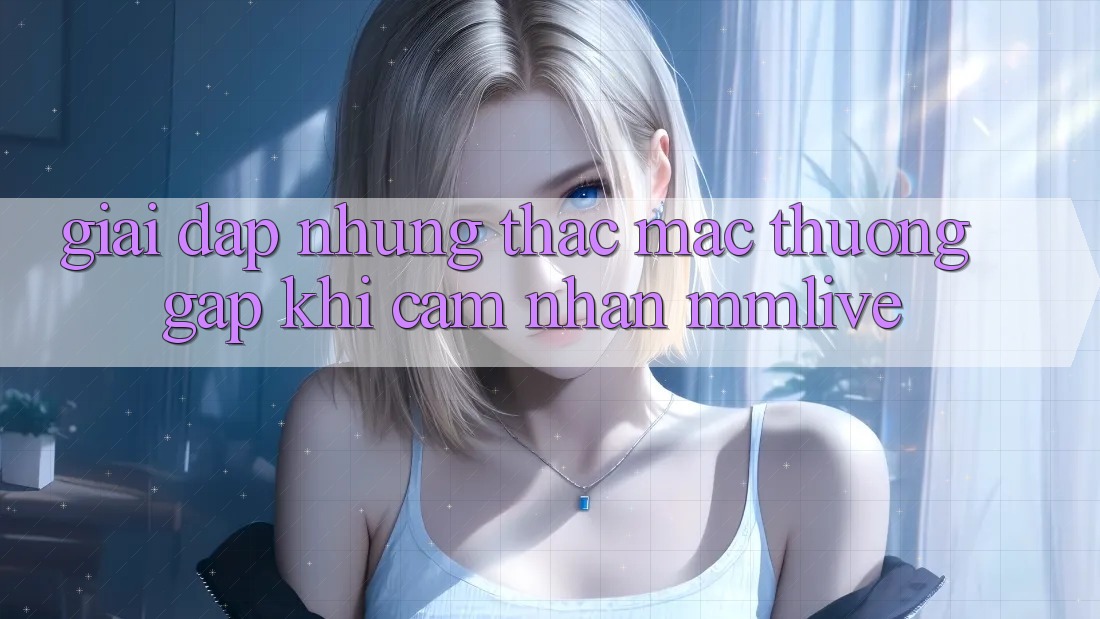 Giải Đáp Những Thắc Mắc Thường Gặp Khi Cảm nhận MMLive