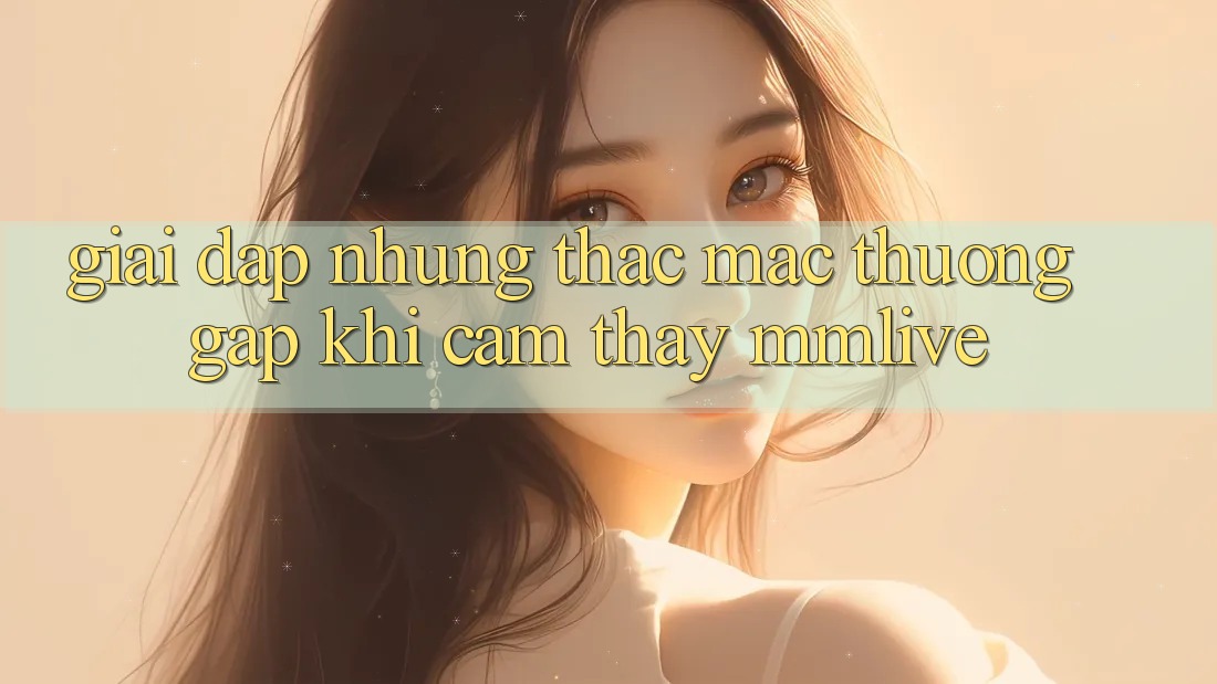 Giải Đáp Những Thắc Mắc Thường Gặp Khi Cảm thấy MMLive