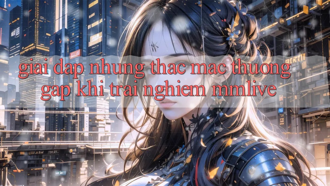 Giải Đáp Những Thắc Mắc Thường Gặp Khi Trải nghiệm MMLive