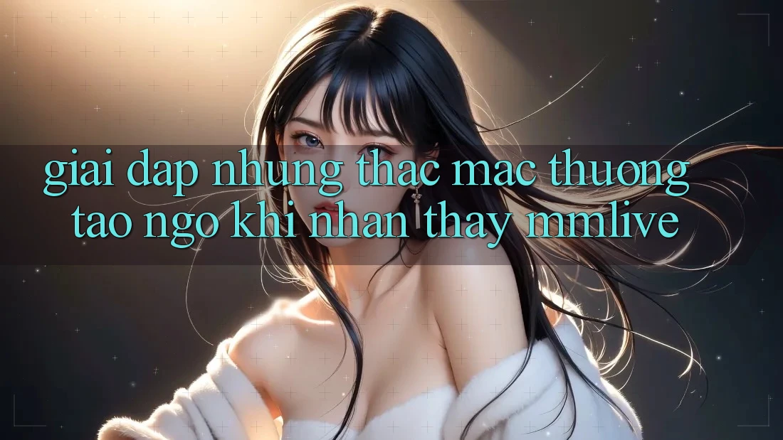 Giải Đáp Những Thắc Mắc Thường Tao ngộ Khi Nhận thấy MMLive