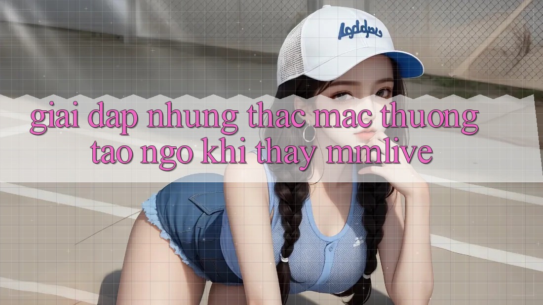 Giải Đáp Những Thắc Mắc Thường Tao ngộ Khi Thấy MMLive