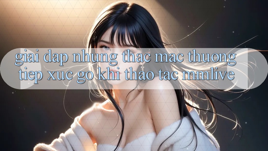 Giải Đáp Những Thắc Mắc Thường Tiếp xúc gỡ Khi Thao tác MMLive
