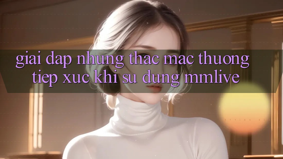 Giải Đáp Những Thắc Mắc Thường Tiếp xúc Khi Sử Dụng MMLive