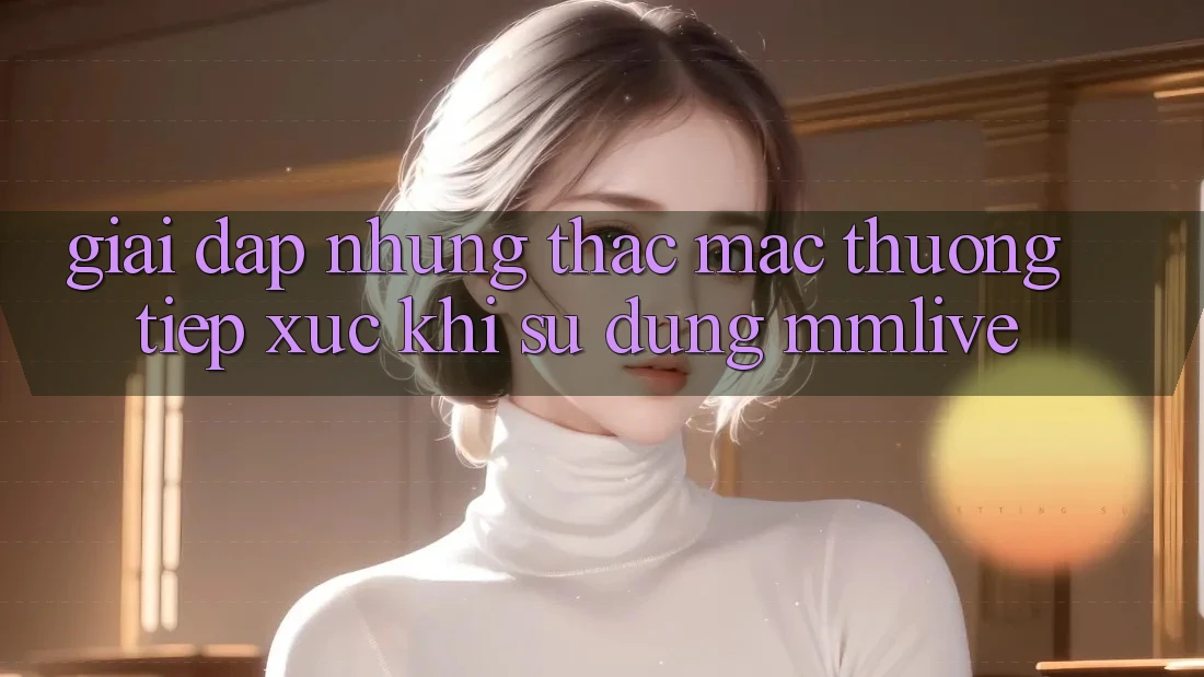 Giải Đáp Những Thắc Mắc Thường Tiếp xúc Khi Sử Dụng MMLive
