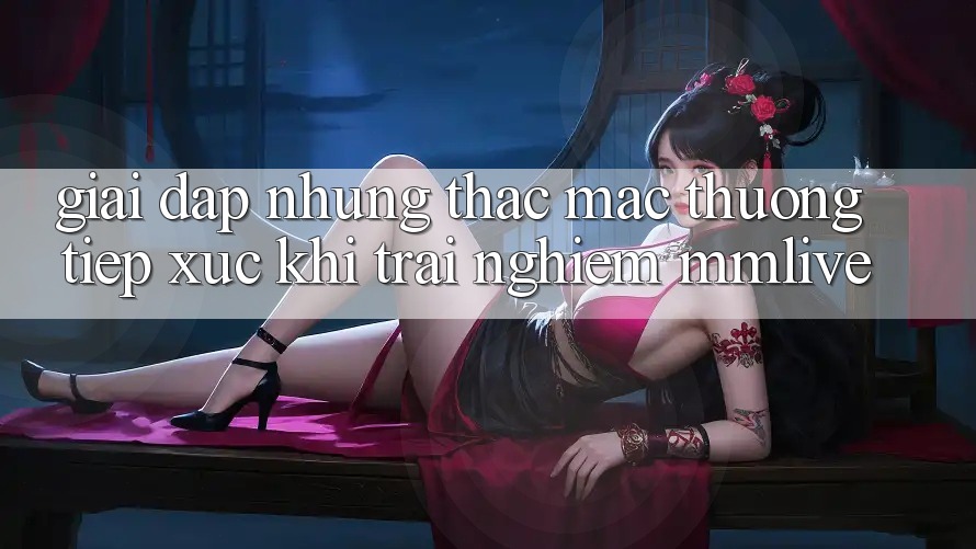 Giải Đáp Những Thắc Mắc Thường Tiếp xúc Khi Trải nghiệm MMLive