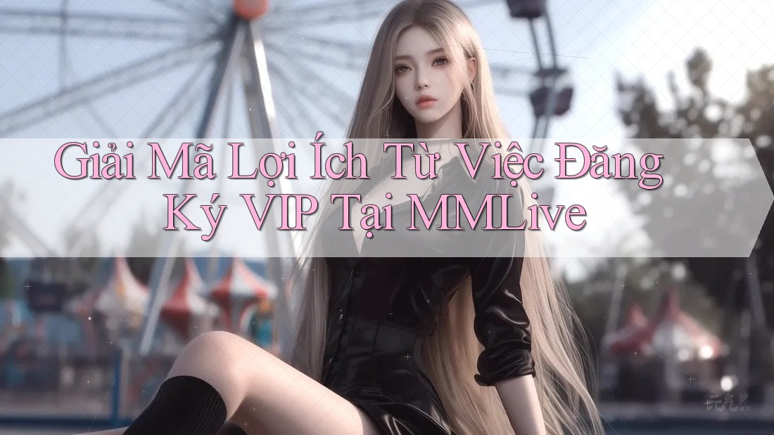 Giải Mã Lợi Ích Từ Việc Đăng Ký VIP Tại MMLive