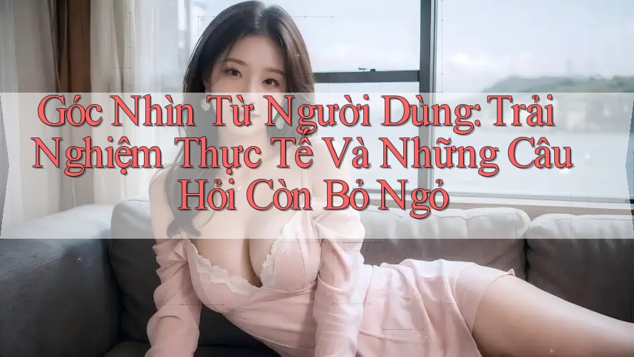 Góc Nhìn Từ Người Dùng: Trải Nghiệm Thực Tế Và Những Câu Hỏi Còn Bỏ Ngỏ