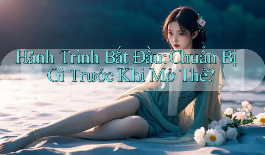 Hành Trình Bắt Đầu: Chuẩn Bị Gì Trước Khi Mở Thẻ?