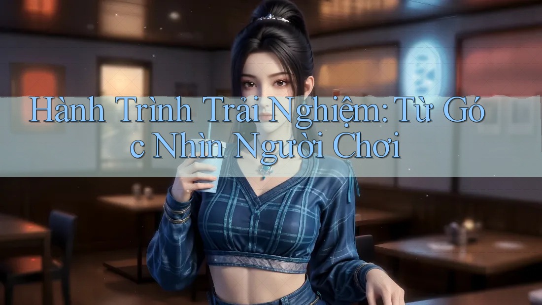 Hành Trình Trải Nghiệm: Từ Góc Nhìn Người Chơi