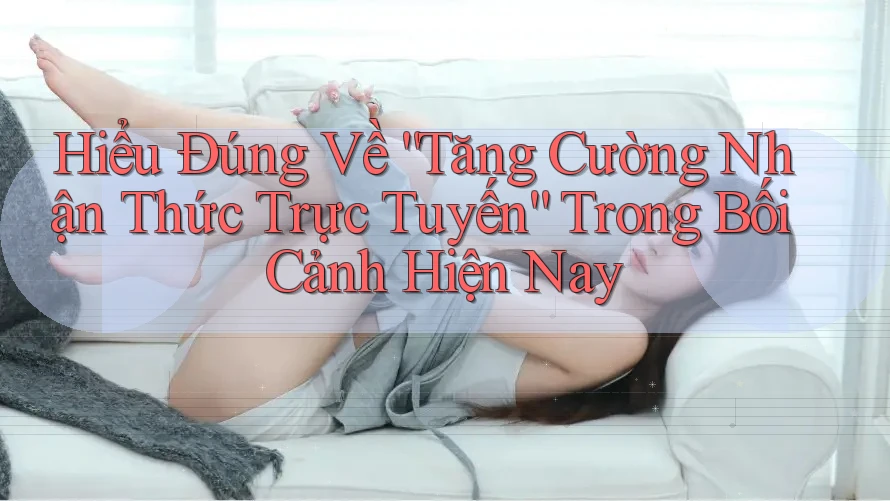 Hiểu Đúng Về “Tăng Cường Nhận Thức Trực Tuyến” Trong Bối Cảnh Hiện Nay