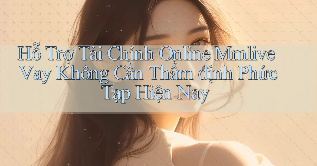 hỗ trợ tài chính online mmlive vay không cần thẩm định phức tạp hiện nay