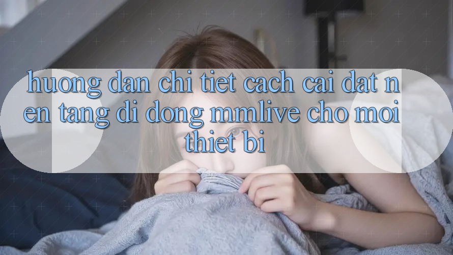 Hướng Dẫn Chi Tiết Cách Cài đặt Nền tảng di động MMLive Cho Mọi Thiết Bị