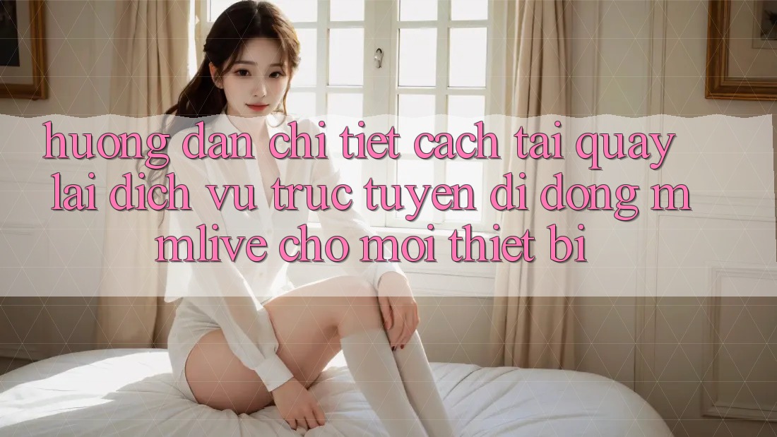 Hướng Dẫn Chi Tiết Cách Tải quay lại Dịch vụ trực tuyến di động MMLive Cho Mọi Thiết Bị
