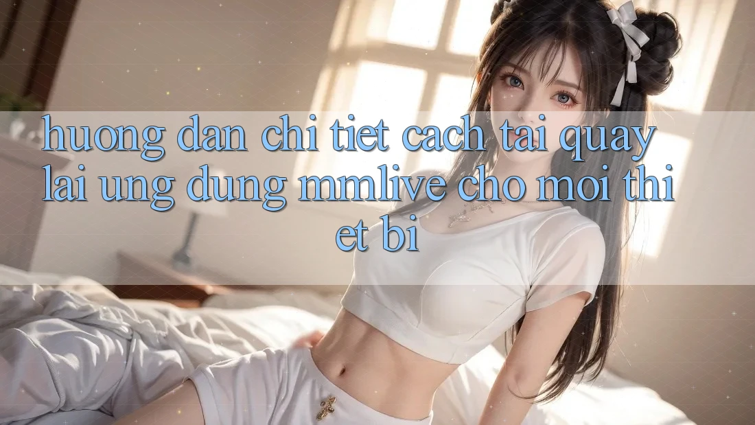 Hướng dẫn Chi Tiết Cách Tải quay lại Ứng dụng MMLive Cho Mọi Thiết Bị