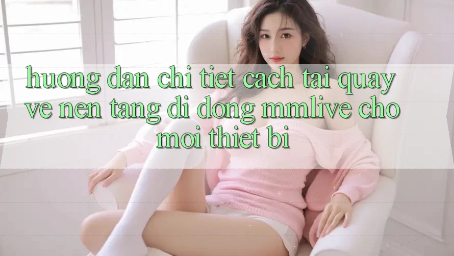 Hướng Dẫn Chi Tiết Cách Tải quay về Nền tảng di động MMLive Cho Mọi Thiết Bị