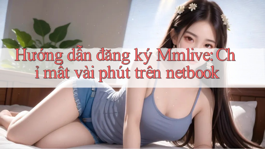 Hướng dẫn đăng ký Mmlive: Chỉ mất vài phút trên netbook