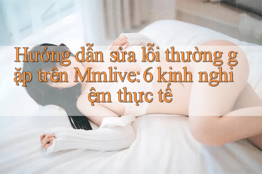 Hướng dẫn sửa lỗi thường gặp trên Mmlive: 6 kinh nghiệm thực tế