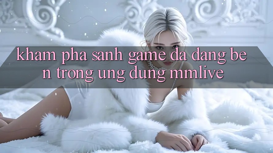 Khám Phá Sảnh Game Đa Dạng Bên Trong Ứng Dụng MMLive