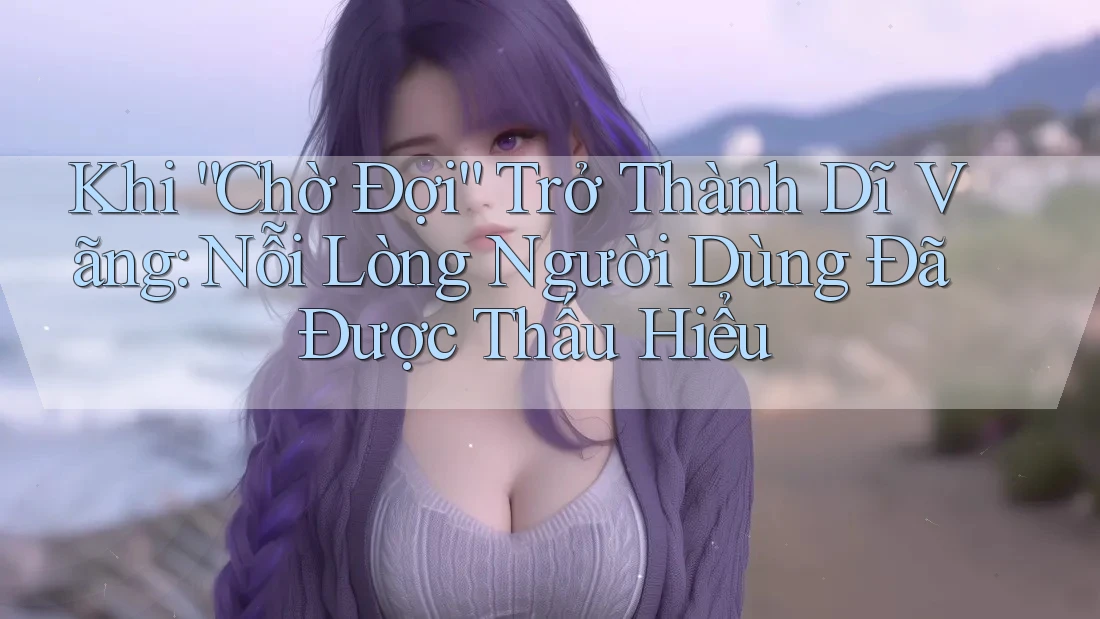 Khi “Chờ Đợi” Trở Thành Dĩ Vãng: Nỗi Lòng Người Dùng Đã Được Thấu Hiểu