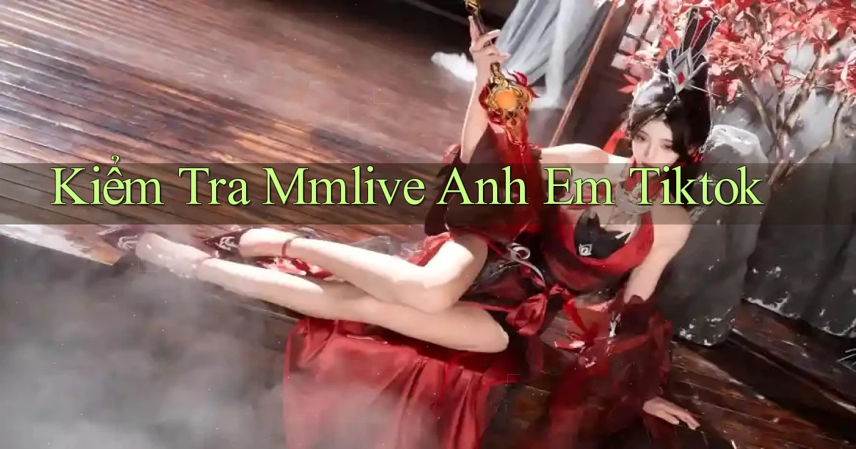 kiểm tra mmlive anh em tiktok