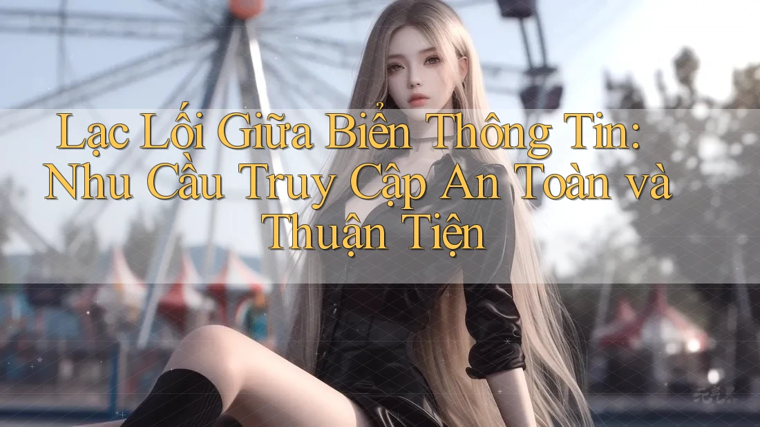 Lạc Lối Giữa Biển Thông Tin: Nhu Cầu Truy Cập An Toàn và Thuận Tiện