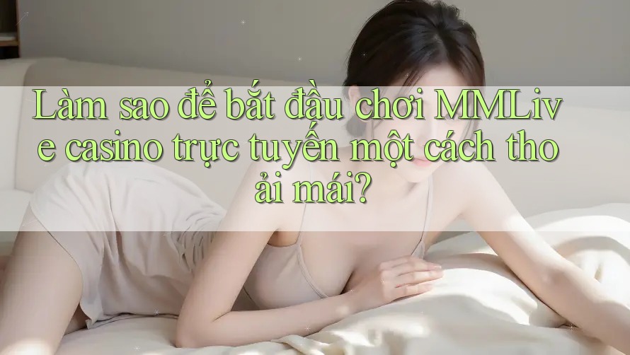Làm sao để bắt đầu chơi MMLive casino trực tuyến một cách thoải mái?