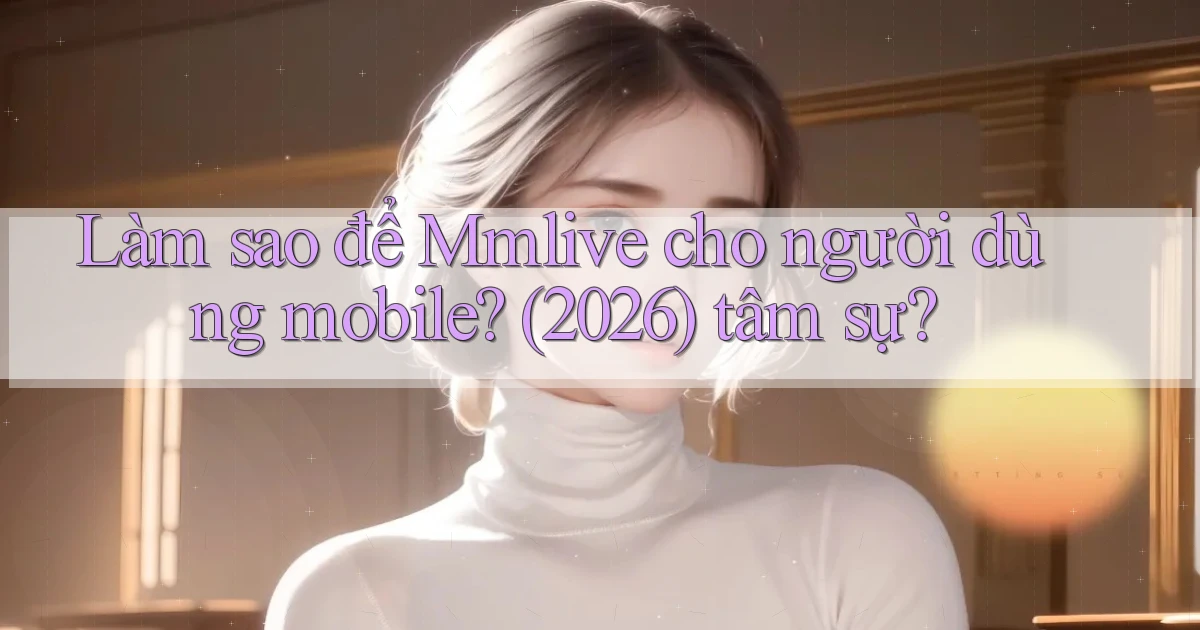 Làm sao để Mmlive cho người dùng mobile (2026) tâm sự