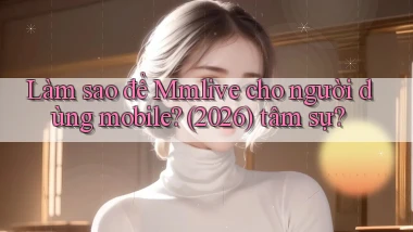 Làm sao để Mmlive cho người dùng mobile (2026) tâm sự