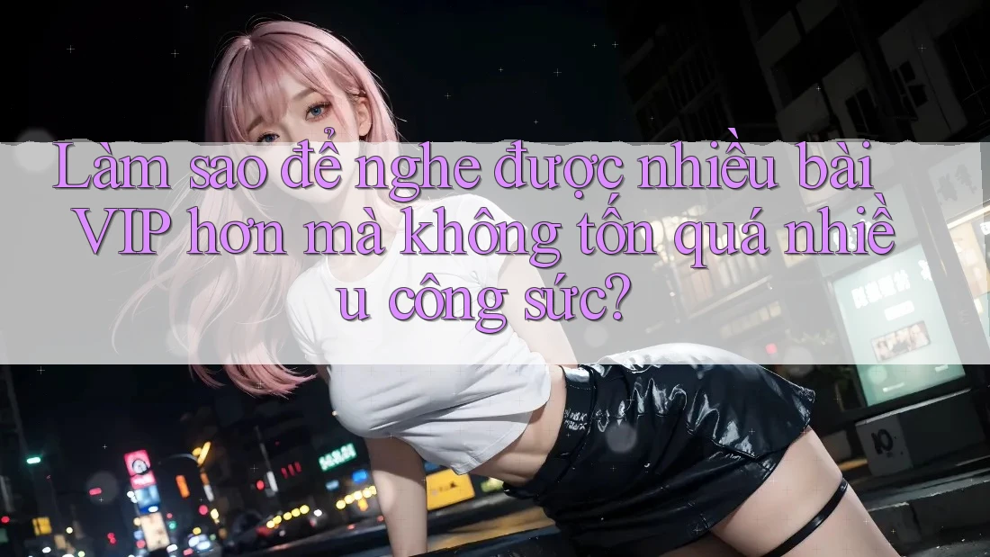 Làm sao để nghe được nhiều bài VIP hơn mà không tốn quá nhiều công sức?