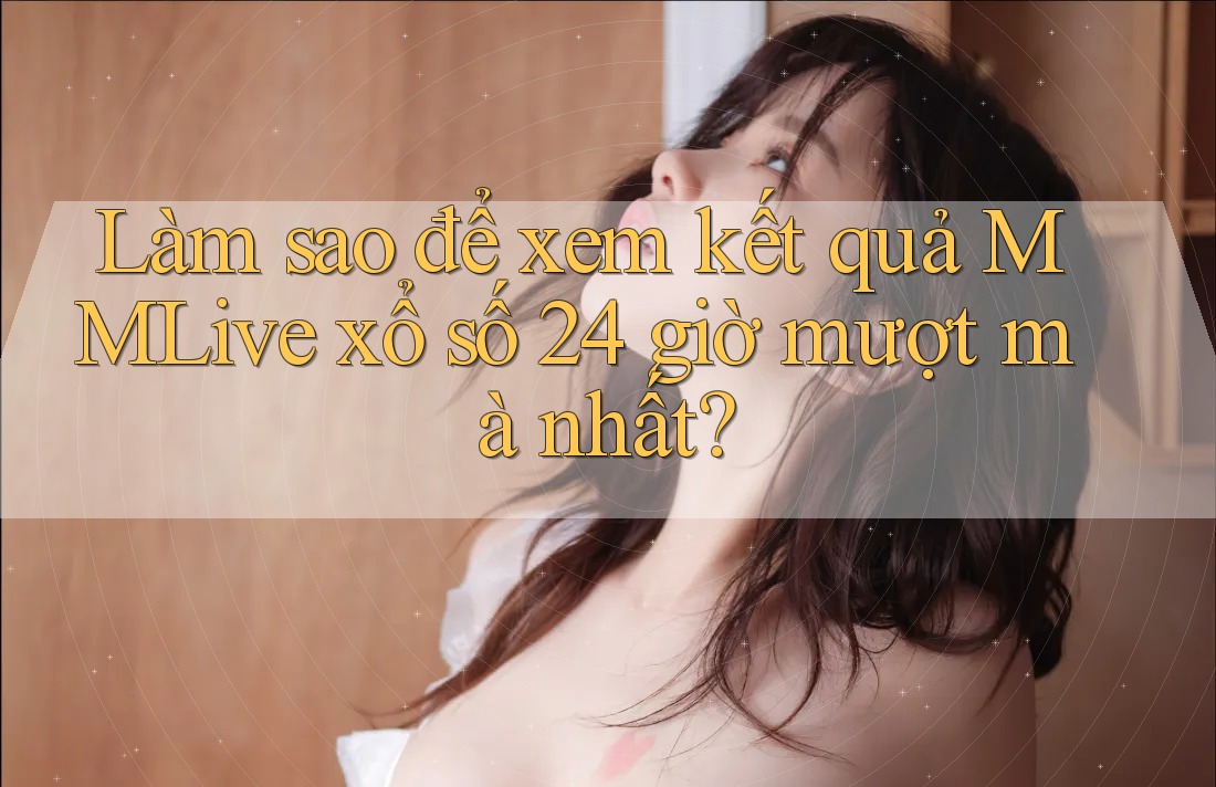 Làm sao để xem kết quả MMLive xổ số 24 giờ mượt mà nhất?