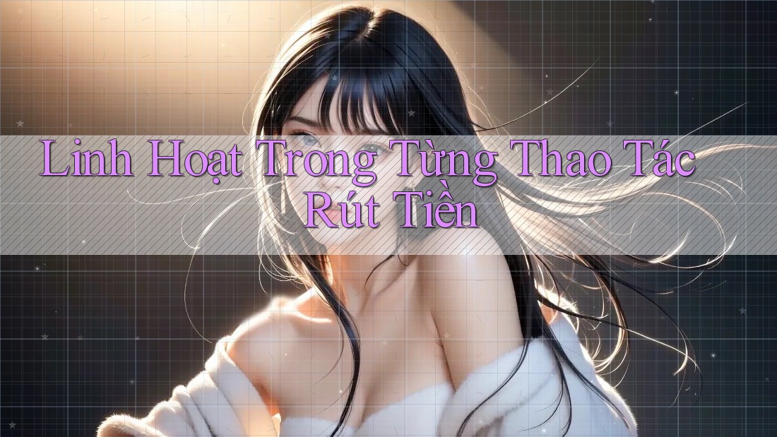 Linh Hoạt Trong Từng Thao Tác Rút Tiền