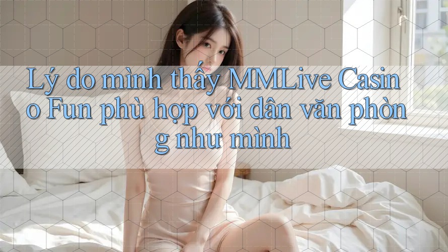 Lý do mình thấy MMLive Casino Fun phù hợp với dân văn phòng như mình