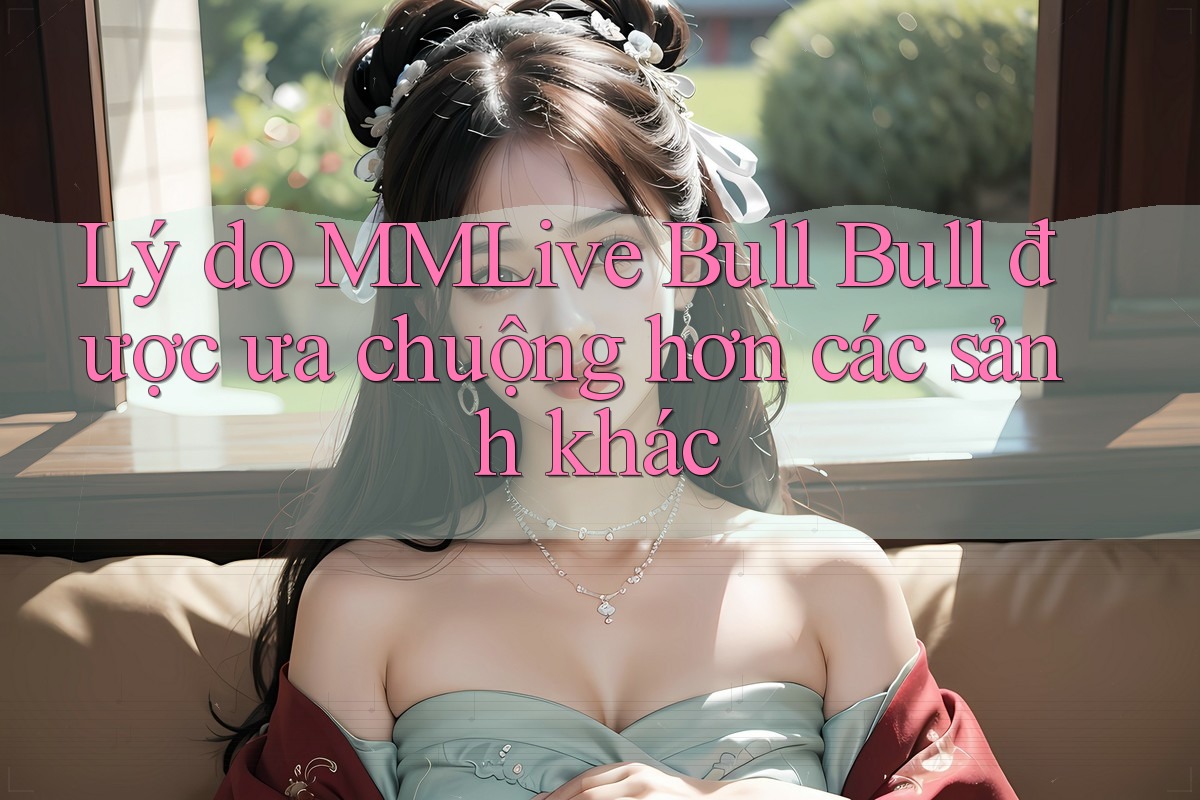 Lý do MMLive Bull Bull được ưa chuộng hơn các sảnh khác