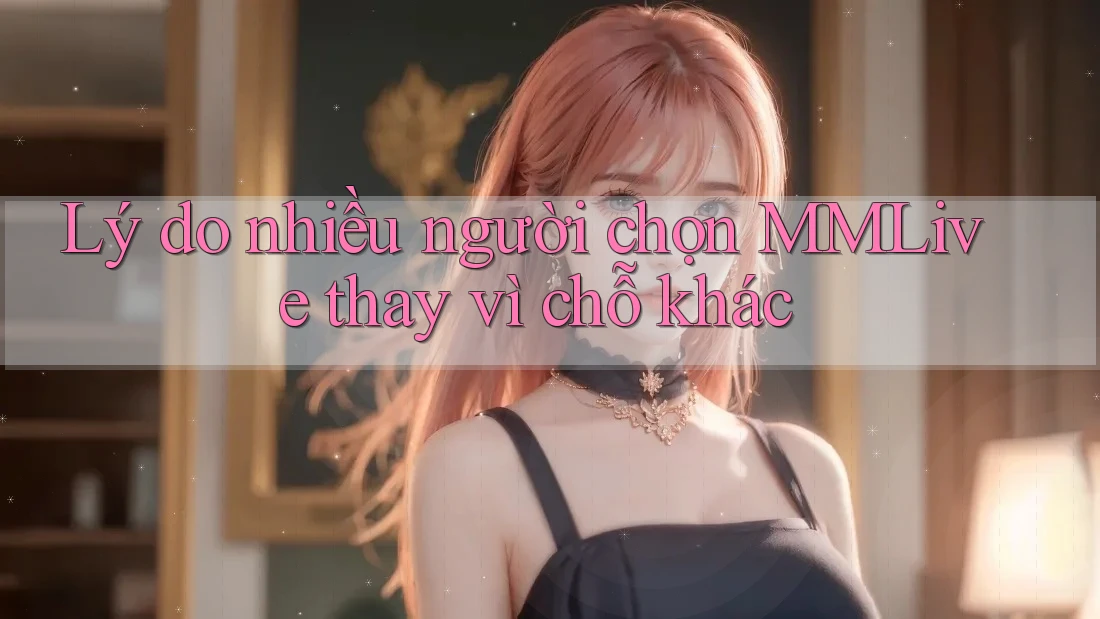 Lý do nhiều người chọn MMLive thay vì chỗ khác