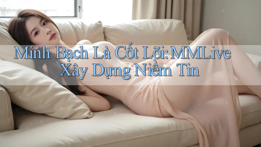 Minh Bạch Là Cốt Lõi: MMLive Xây Dựng Niềm Tin
