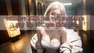 Mmlive 2026 bài viết so sánh ngay lập tức, qua thời gian