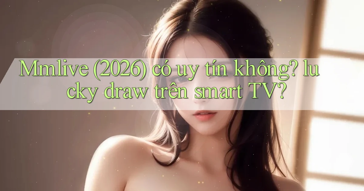 Mmlive (2026) có uy tín không lucky draw trên smart TV