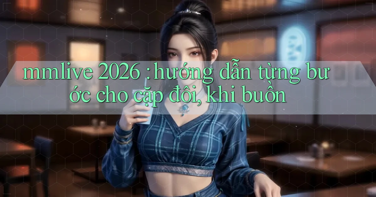 mmlive 2026 hướng dẫn từng bước cho cặp đôi, khi buồn