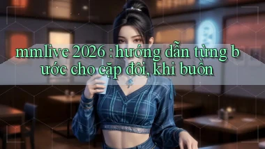 mmlive 2026 hướng dẫn từng bước cho cặp đôi, khi buồn