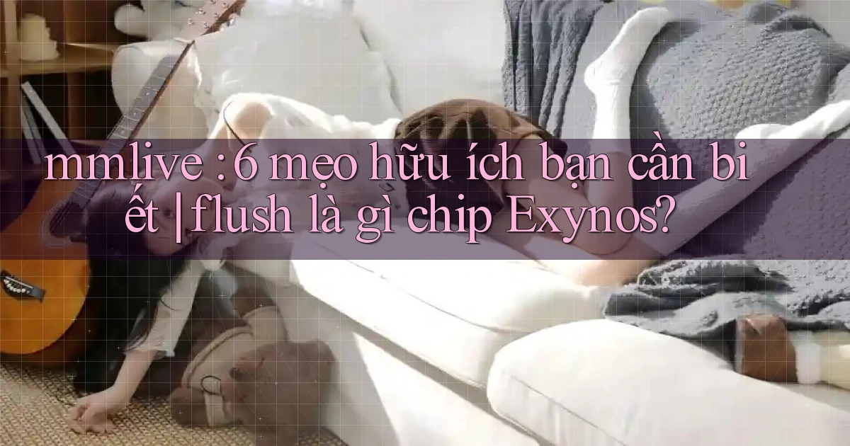 mmlive 6 mẹo hữu ích bạn cần biết flush là gì chip Exynos