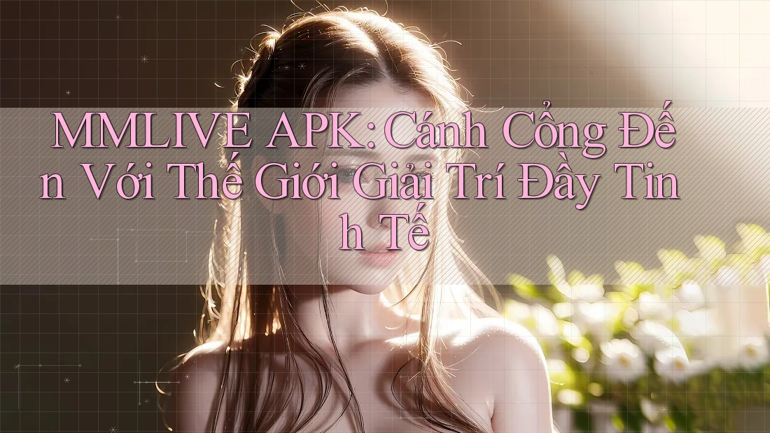 MMLIVE APK: Cánh Cổng Đến Với Thế Giới Giải Trí Đầy Tinh Tế