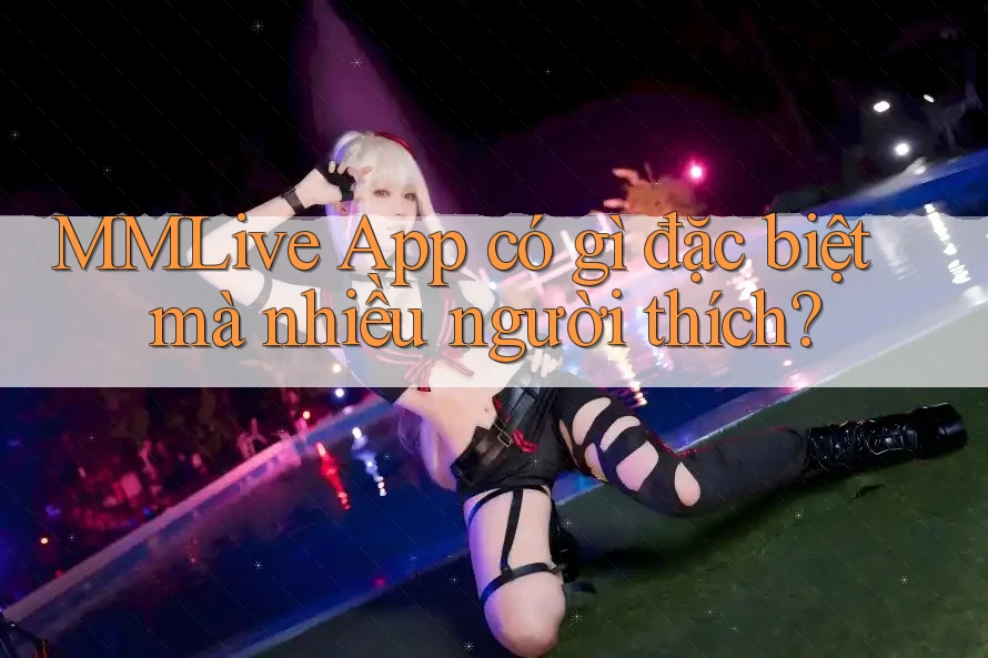 MMLive App có gì đặc biệt mà nhiều người thích?
