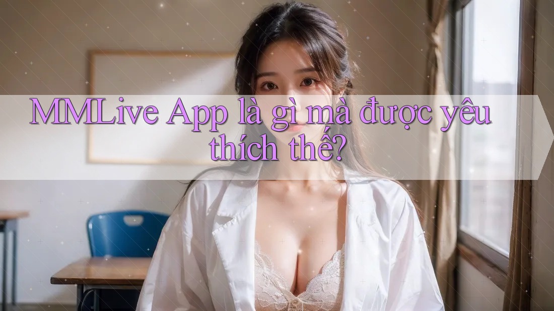 MMLive App là gì mà được yêu thích thế?