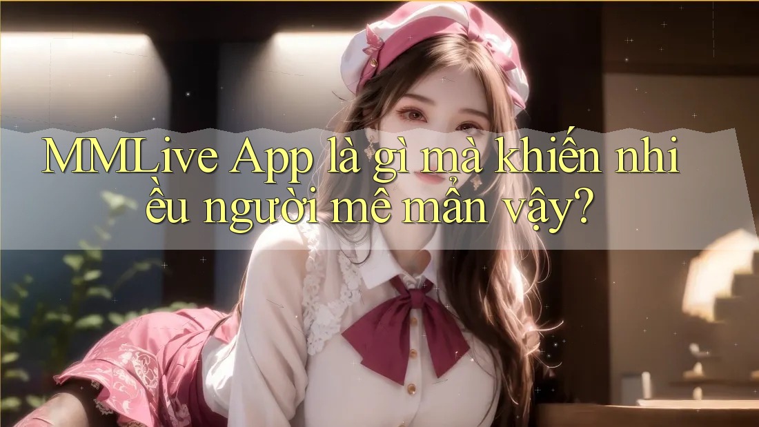 MMLive App là gì mà khiến nhiều người mê mẩn vậy?