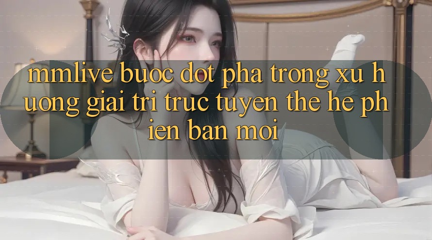 MMLive - Bước Đột Phá Trong Xu Hướng Giải Trí Trực Tuyến Thế Hệ Phiên bản mới
